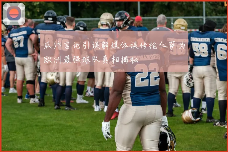 瓜帅言论引误解媒体误传枪仁萨为欧洲最强球队真相揭秘