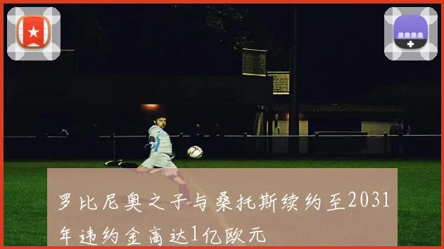 罗比尼奥之子与桑托斯续约至2031年违约金高达1亿欧元
