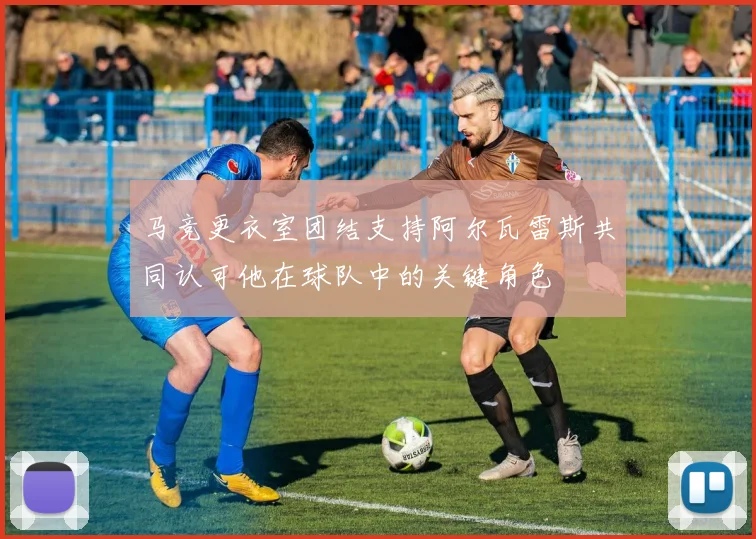 马竞更衣室团结支持阿尔瓦雷斯共同认可他在球队中的关键角色