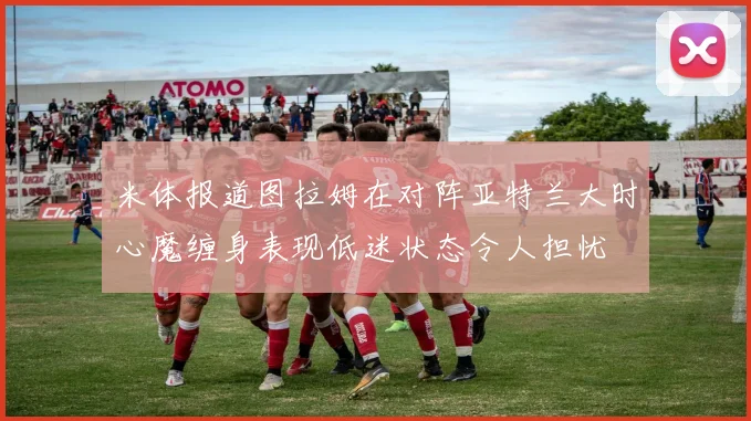 米体报道图拉姆在对阵亚特兰大时心魔缠身表现低迷状态令人担忧