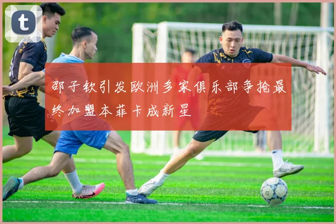 邵子钦引发欧洲多家俱乐部争抢最终加盟本菲卡成新星
