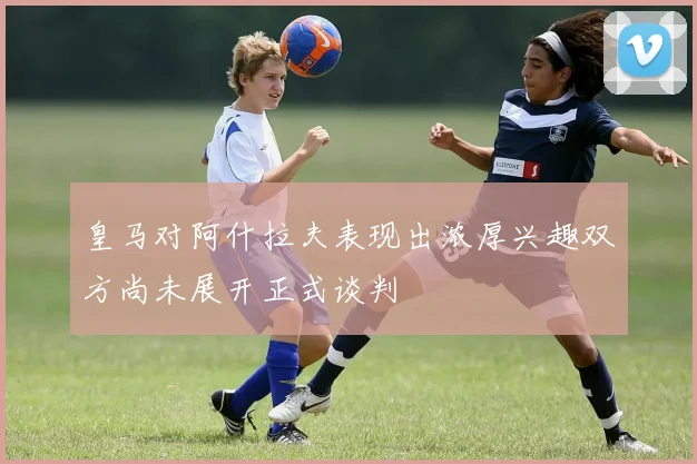皇马对阿什拉夫表现出浓厚兴趣双方尚未展开正式谈判