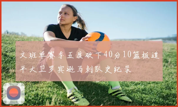 文班单赛季五度砍下40分10篮板追平大卫罗宾逊马刺队史纪录