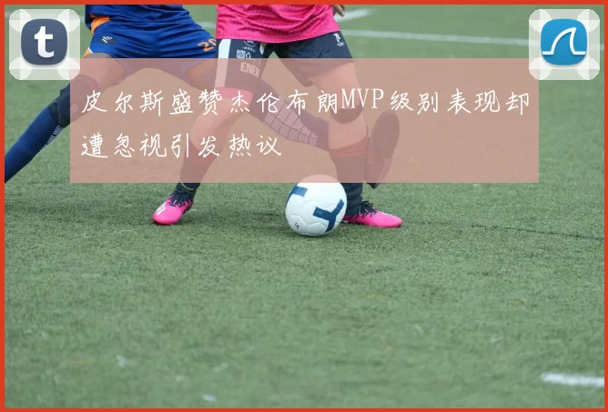 皮尔斯盛赞杰伦布朗MVP级别表现却遭忽视引发热议