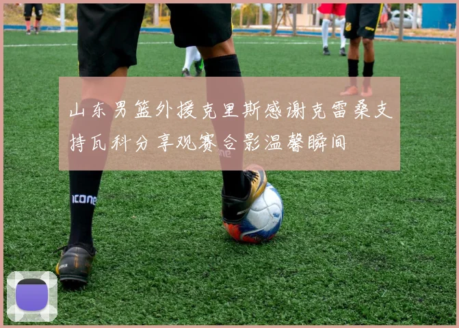 山东男篮外援克里斯感谢克雷桑支持瓦科分享观赛合影温馨瞬间
