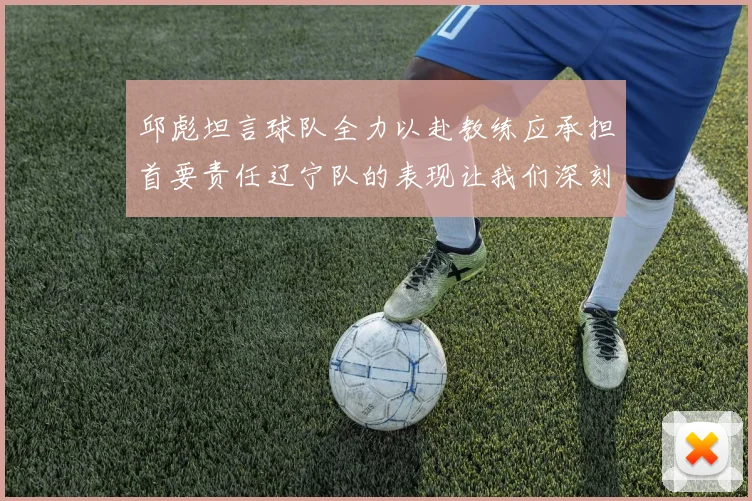 邱彪坦言球队全力以赴教练应承担首要责任辽宁队的表现让我们深刻反思