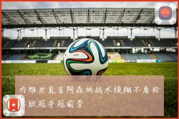 内维尔直言阿森纳战术模糊不看好其欧冠夺冠前景