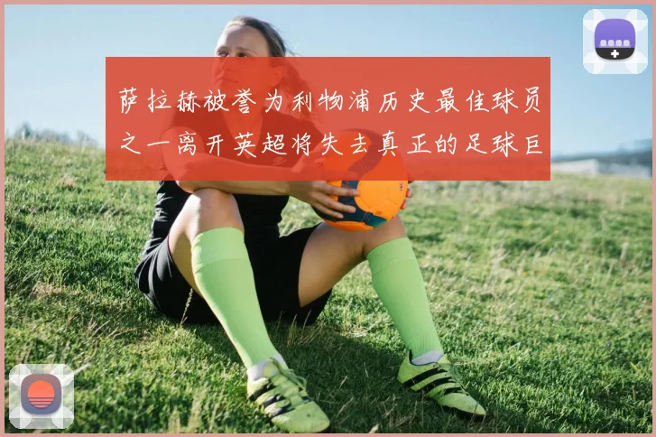 萨拉赫被誉为利物浦历史最佳球员之一离开英超将失去真正的足球巨星