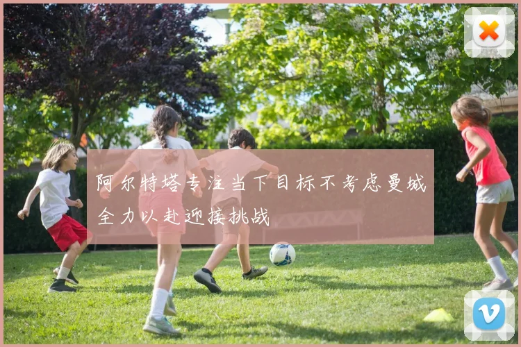 阿尔特塔专注当下目标不考虑曼城全力以赴迎接挑战