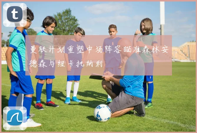 曼联计划重塑中场阵容瞄准森林安德森与纽卡托纳利