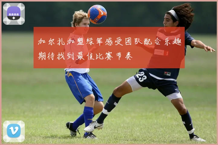 加尔扎加盟绿军感受团队配合乐趣期待找到最佳比赛节奏