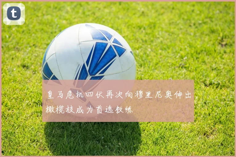 皇马危机四伏再次向穆里尼奥伸出橄榄枝成为首选教练