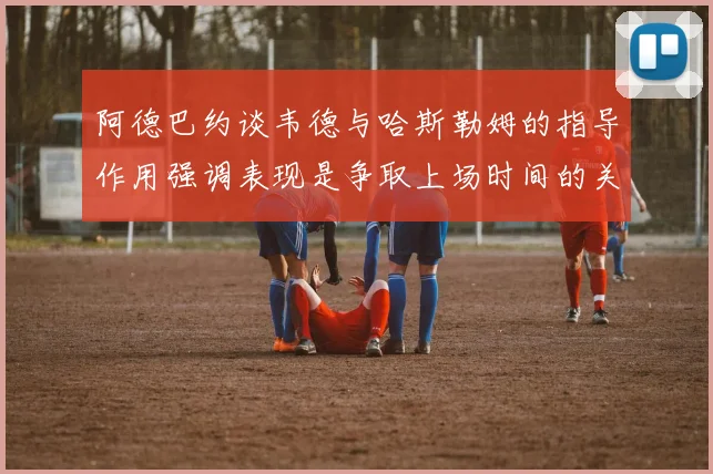 阿德巴约谈韦德与哈斯勒姆的指导作用强调表现是争取上场时间的关键
